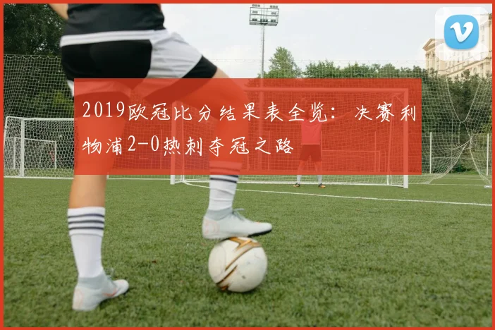 2019欧冠比分结果表全览：决赛利物浦2-0热刺夺冠之路