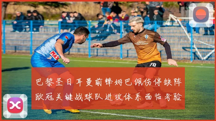 巴黎圣日耳曼前锋姆巴佩伤停缺阵欧冠关键战球队进攻体系面临考验