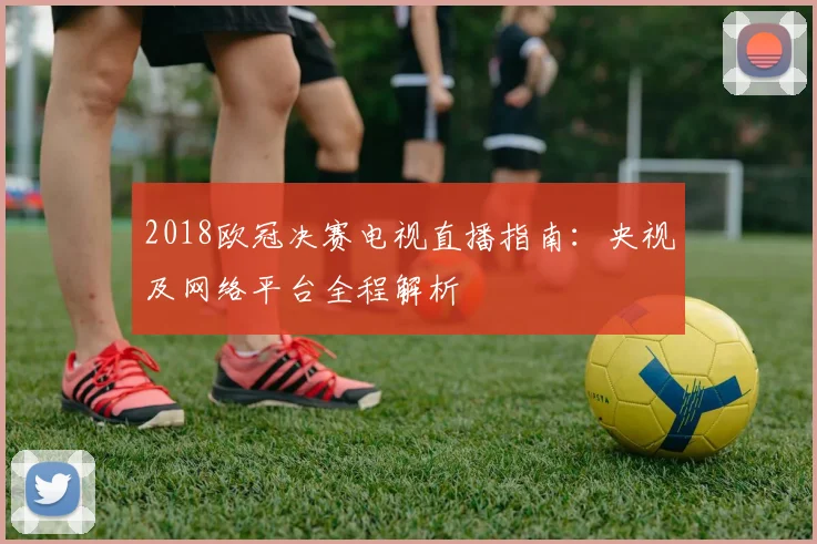 2018欧冠决赛电视直播指南：央视及网络平台全程解析