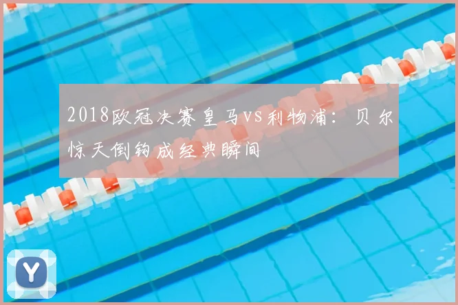 2018欧冠决赛皇马vs利物浦：贝尔惊天倒钩成经典瞬间