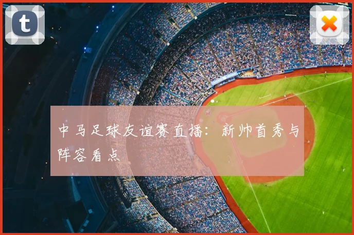 中马足球友谊赛直播：新帅首秀与阵容看点